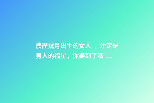 農歷幾月出生的女人，注定是男人的福星，你娶到了嗎？